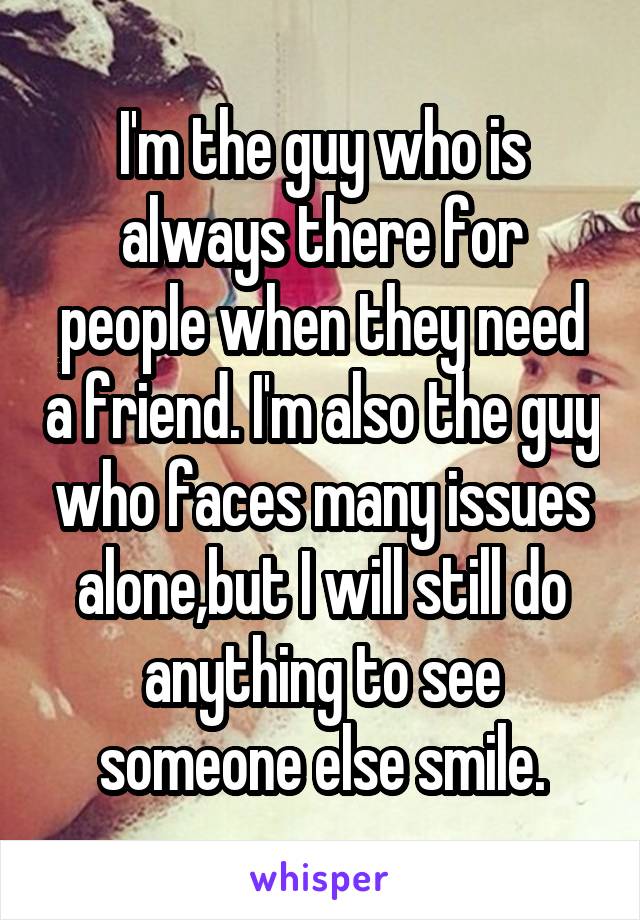 I'm the guy who is always there for people when they need a friend. I'm also the guy who faces many issues alone,but I will still do anything to see someone else smile.