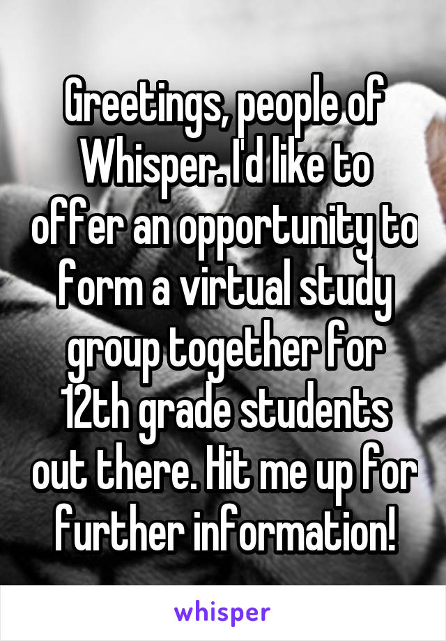 Greetings, people of Whisper. I'd like to offer an opportunity to form a virtual study group together for 12th grade students out there. Hit me up for further information!