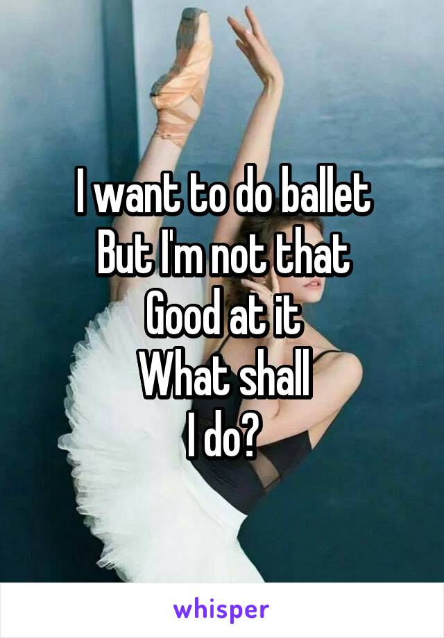 I want to do ballet
But I'm not that
Good at it
What shall
I do?