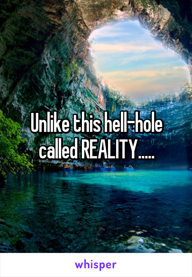 Unlike this hell-hole called REALITY.....