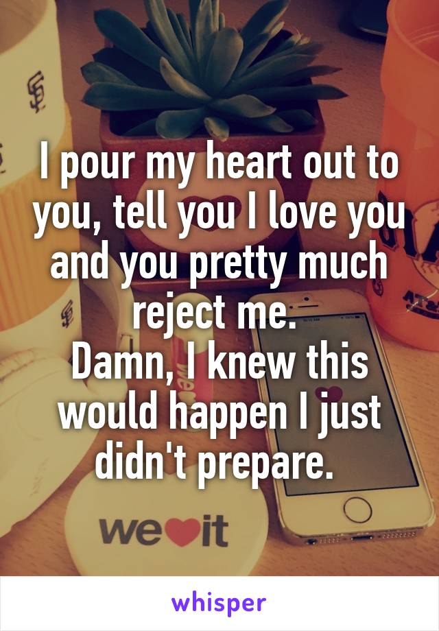 I pour my heart out to you, tell you I love you and you pretty much reject me. 
Damn, I knew this would happen I just didn't prepare. 