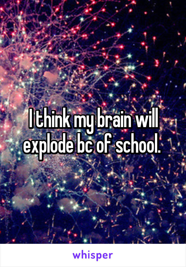 I think my brain will explode bc of school. 