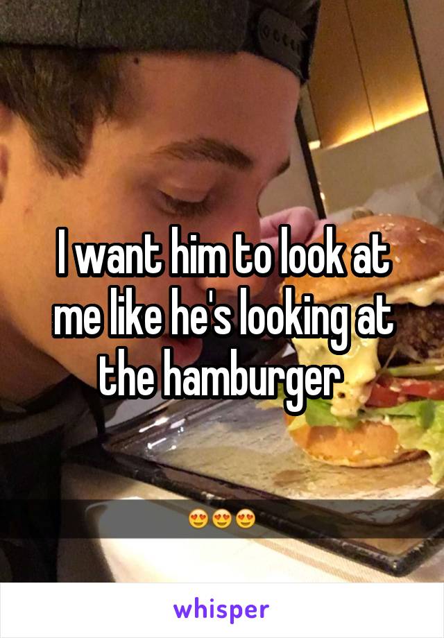 I want him to look at me like he's looking at the hamburger 