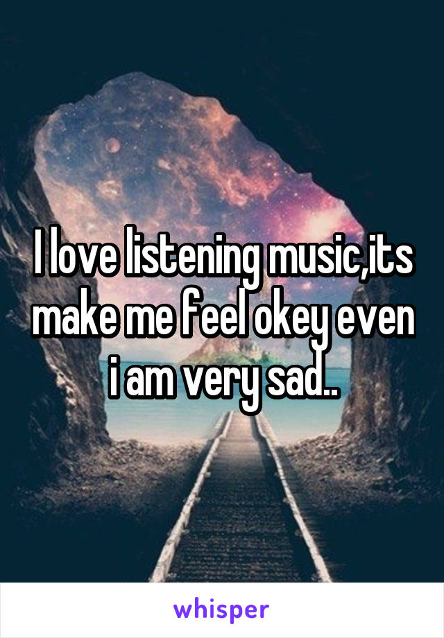 I love listening music,its make me feel okey even i am very sad..