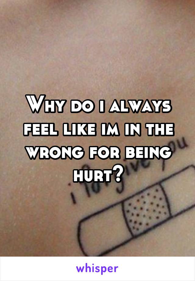 Why do i always feel like im in the wrong for being hurt?