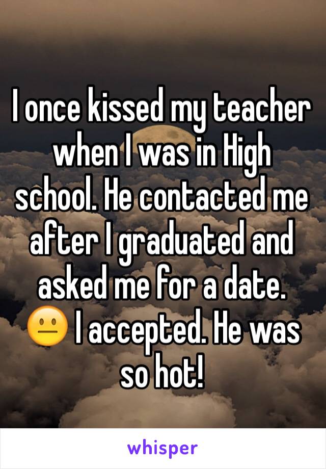 I once kissed my teacher when I was in High school. He contacted me after I graduated and asked me for a date. 
😐 I accepted. He was so hot! 