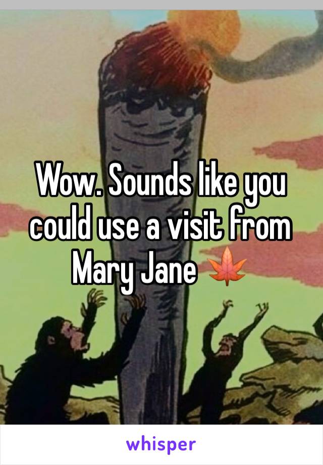 Wow. Sounds like you could use a visit from Mary Jane 🍁