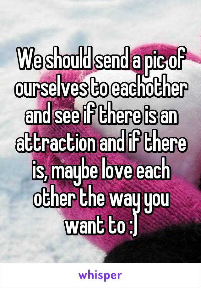 We should send a pic of ourselves to eachother and see if there is an attraction and if there is, maybe love each other the way you want to :)