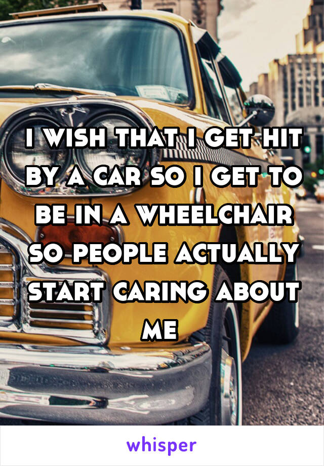 i wish that i get hit by a car so i get to be in a wheelchair so people actually start caring about me 