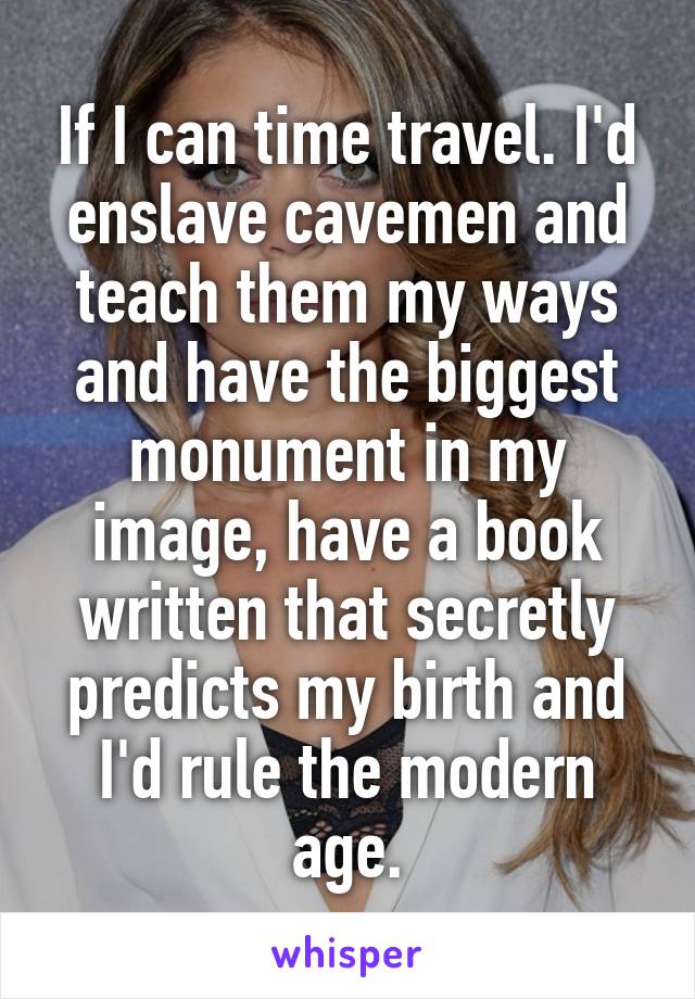 If I can time travel. I'd enslave cavemen and teach them my ways and have the biggest monument in my image, have a book written that secretly predicts my birth and I'd rule the modern age.