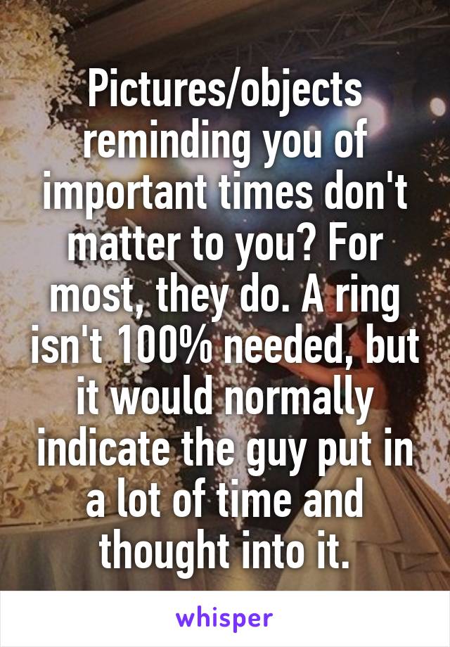 Pictures/objects reminding you of important times don't matter to you? For most, they do. A ring isn't 100% needed, but it would normally indicate the guy put in a lot of time and thought into it.