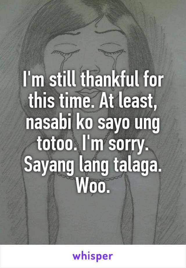 I'm still thankful for this time. At least, nasabi ko sayo ung totoo. I'm sorry. Sayang lang talaga. Woo.