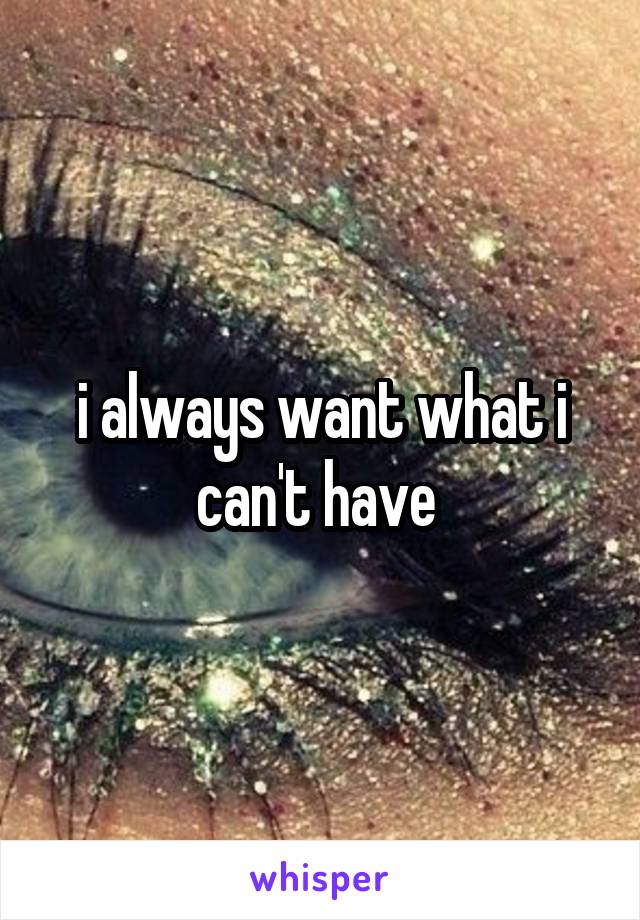 i always want what i can't have 