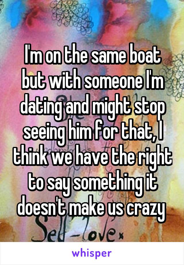 I'm on the same boat but with someone I'm dating and might stop seeing him for that, I think we have the right to say something it doesn't make us crazy 