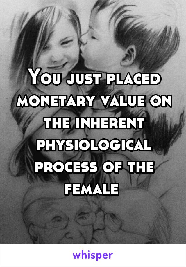 You just placed monetary value on the inherent physiological process of the female 