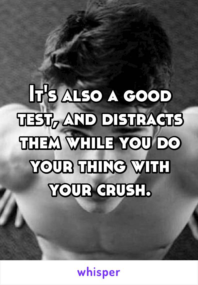 It's also a good test, and distracts them while you do your thing with your crush.