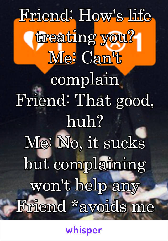 Friend: How's life treating you?
Me: Can't complain
Friend: That good, huh?
Me: No, it sucks but complaining won't help any
Friend *avoids me forever 