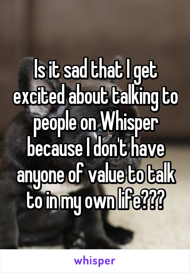 Is it sad that I get excited about talking to people on Whisper because I don't have anyone of value to talk to in my own life???