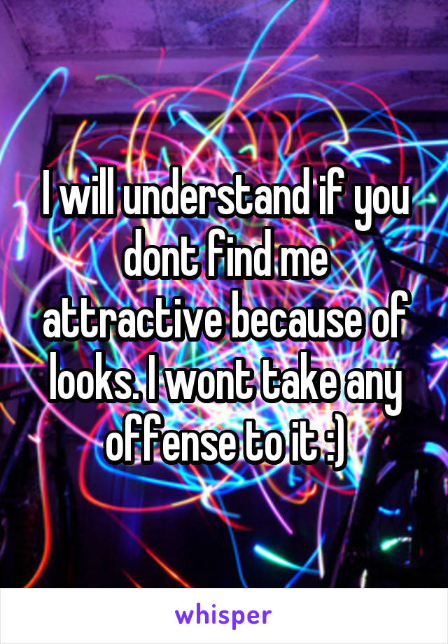 I will understand if you dont find me attractive because of looks. I wont take any offense to it :)