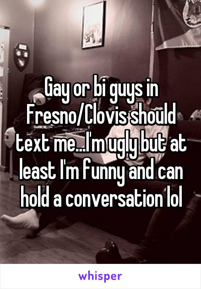 Gay or bi guys in Fresno/Clovis should text me...I'm ugly but at least I'm funny and can hold a conversation lol