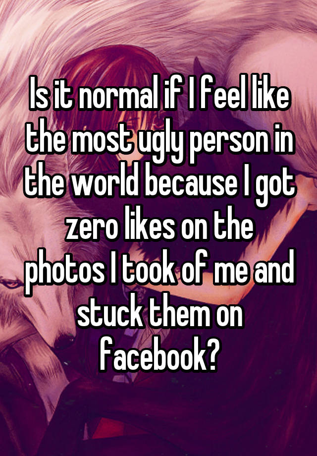 Is it normal if I feel like the most ugly person in the world because I got
zero likes on the photos I took of me and stuck them on facebook?