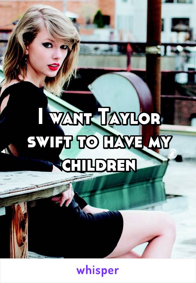 I want Taylor swift to have my children