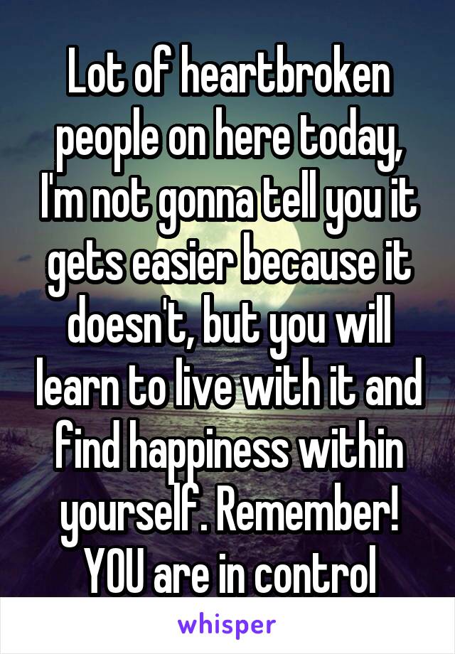 Lot of heartbroken people on here today, I'm not gonna tell you it gets easier because it doesn't, but you will learn to live with it and find happiness within yourself. Remember! YOU are in control