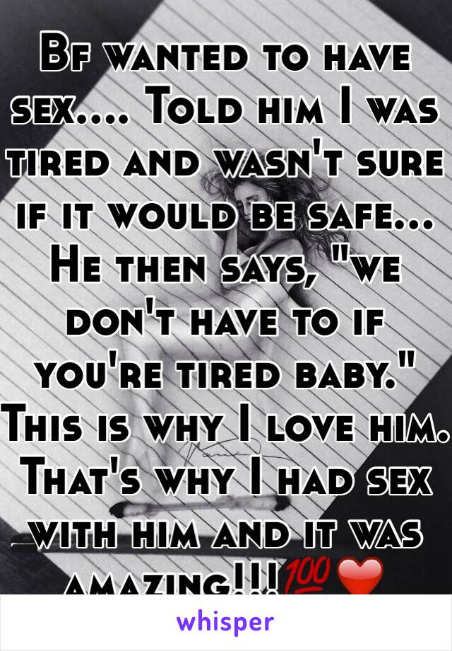 Bf wanted to have sex.... Told him I was tired and wasn't sure if it would be safe... He then says, "we don't have to if you're tired baby." This is why I love him. That's why I had sex with him and it was amazing!!!💯❤️