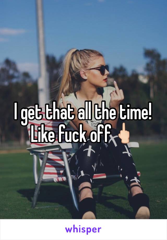 I get that all the time! Like fuck off🖕🏻