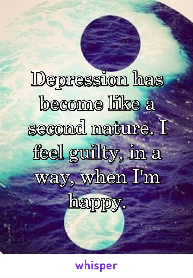 Depression has become like a second nature. I feel guilty, in a way, when I'm happy.