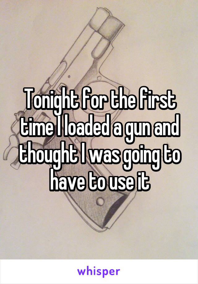 Tonight for the first time I loaded a gun and thought I was going to have to use it