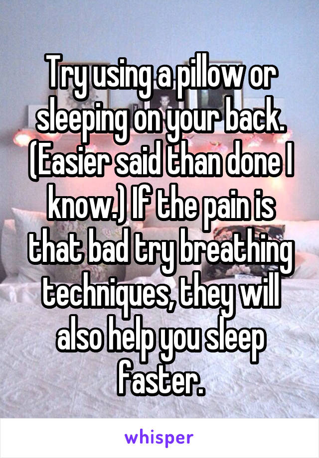 Try using a pillow or sleeping on your back. (Easier said than done I know.) If the pain is that bad try breathing techniques, they will also help you sleep faster.