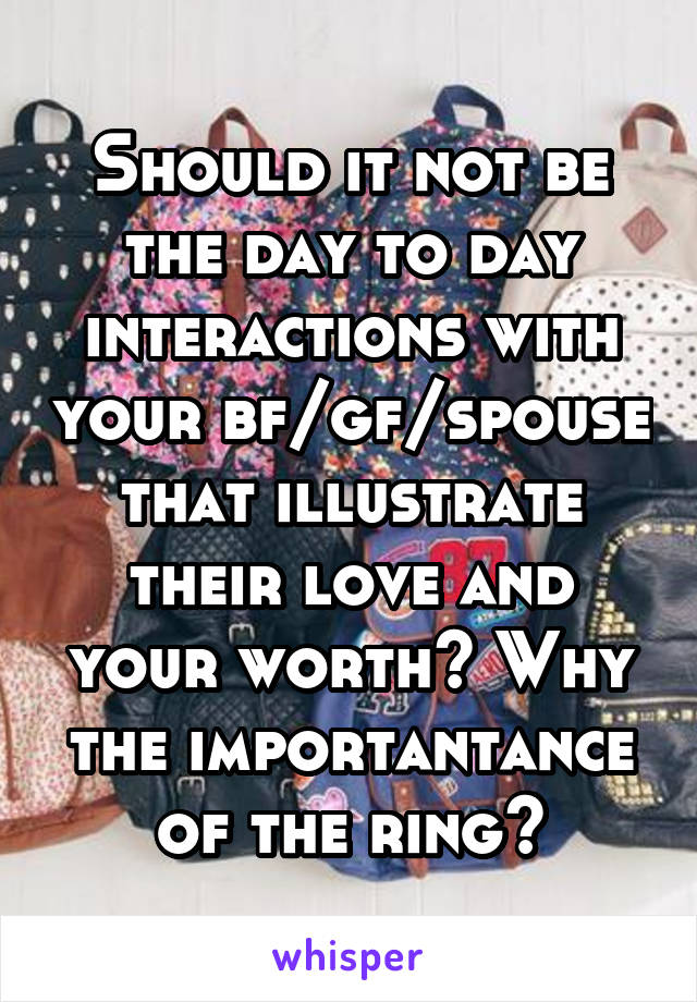 Should it not be the day to day interactions with your bf/gf/spouse that illustrate their love and your worth? Why the importantance of the ring?