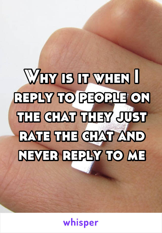 Why is it when I reply to people on the chat they just rate the chat and never reply to me