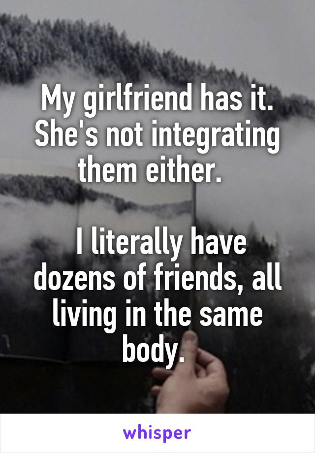 My girlfriend has it. She's not integrating them either.  

 I literally have dozens of friends, all living in the same body. 