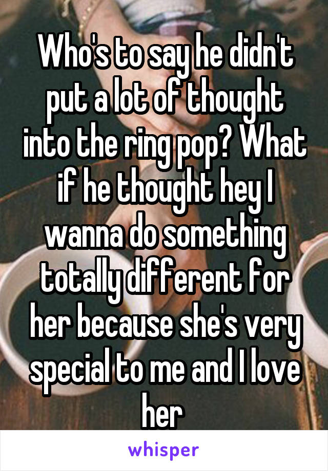 Who's to say he didn't put a lot of thought into the ring pop? What if he thought hey I wanna do something totally different for her because she's very special to me and I love her 