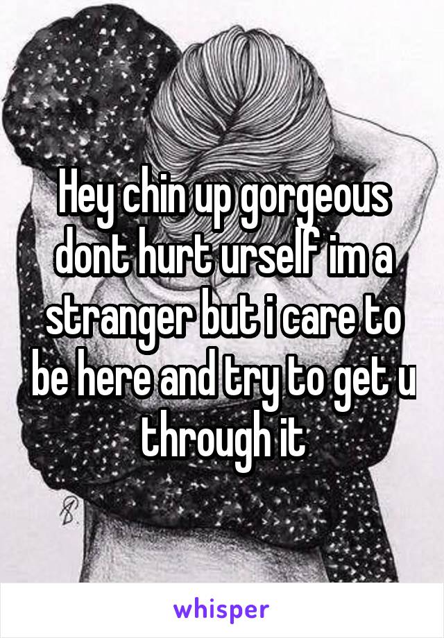 Hey chin up gorgeous dont hurt urself im a stranger but i care to be here and try to get u through it