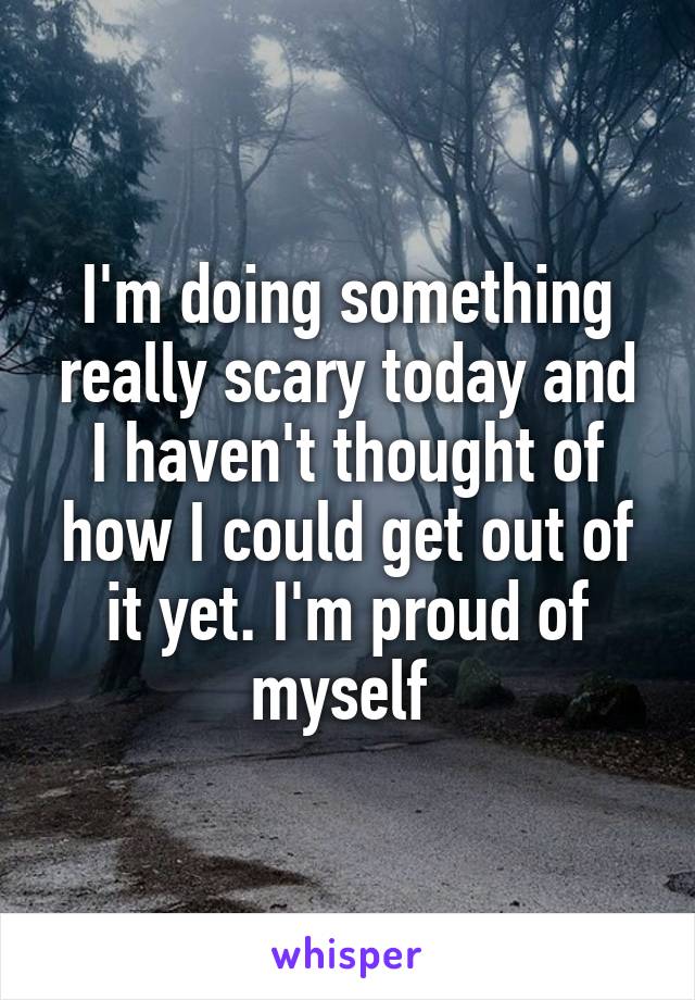 I'm doing something really scary today and I haven't thought of how I could get out of it yet. I'm proud of myself 