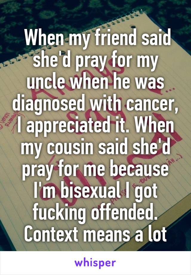  When my friend said she'd pray for my uncle when he was diagnosed with cancer, I appreciated it. When my cousin said she'd pray for me because I'm bisexual I got fucking offended. Context means a lot