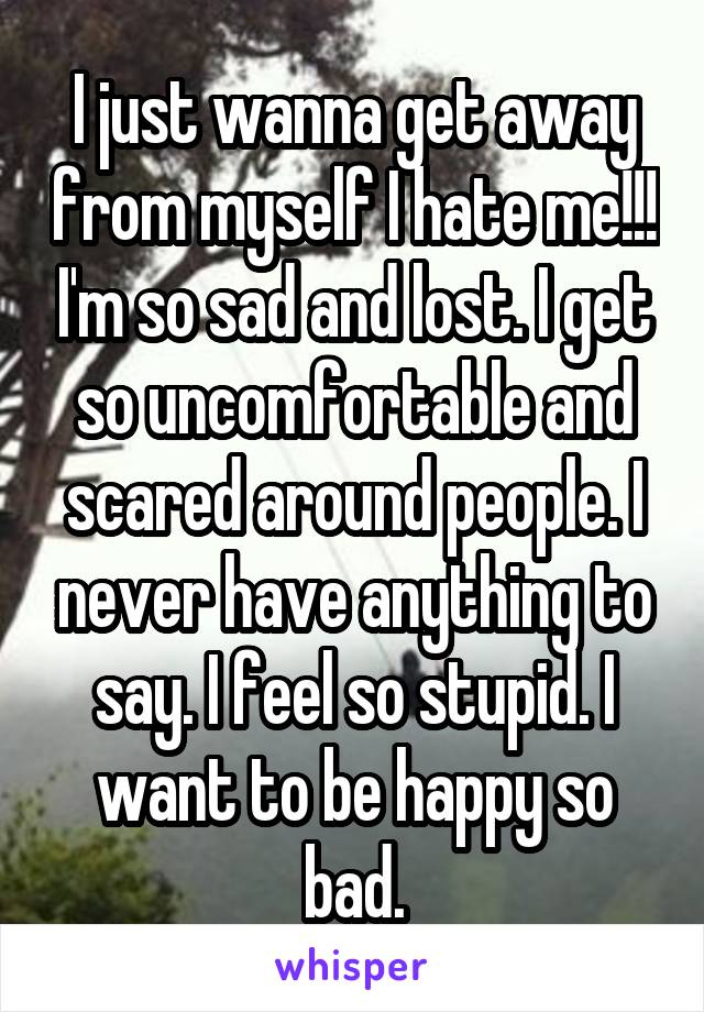 I just wanna get away from myself I hate me!!! I'm so sad and lost. I get so uncomfortable and scared around people. I never have anything to say. I feel so stupid. I want to be happy so bad.