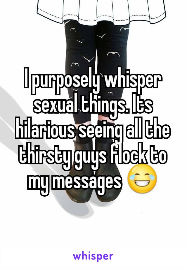 I purposely whisper sexual things. Its hilarious seeing all the thirsty guys flock to my messages 😂