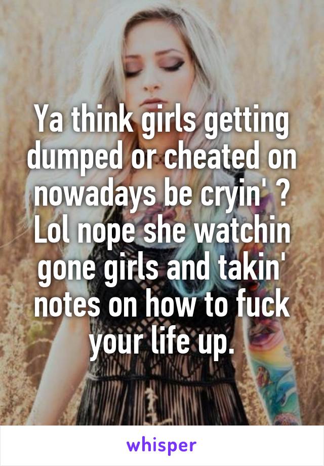 Ya think girls getting dumped or cheated on nowadays be cryin' ? Lol nope she watchin gone girls and takin' notes on how to fuck your life up.