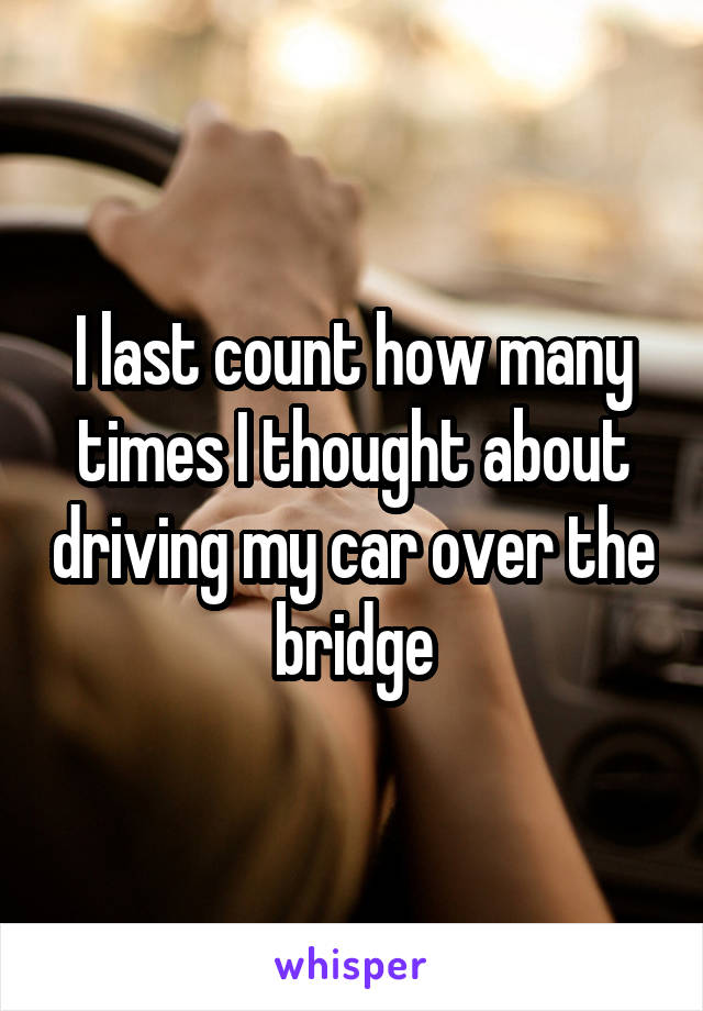 I last count how many times I thought about driving my car over the bridge