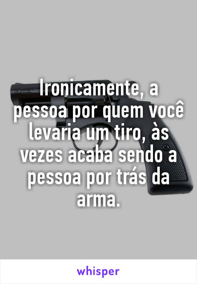 Ironicamente, a pessoa por quem você levaria um tiro, às vezes acaba sendo a pessoa por trás da arma.