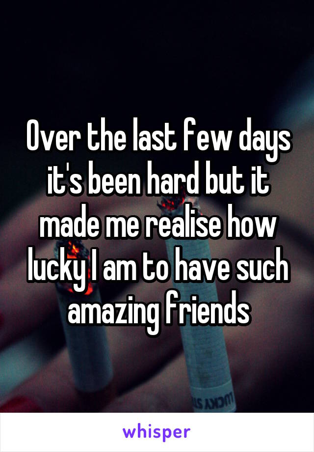 Over the last few days it's been hard but it made me realise how lucky I am to have such amazing friends