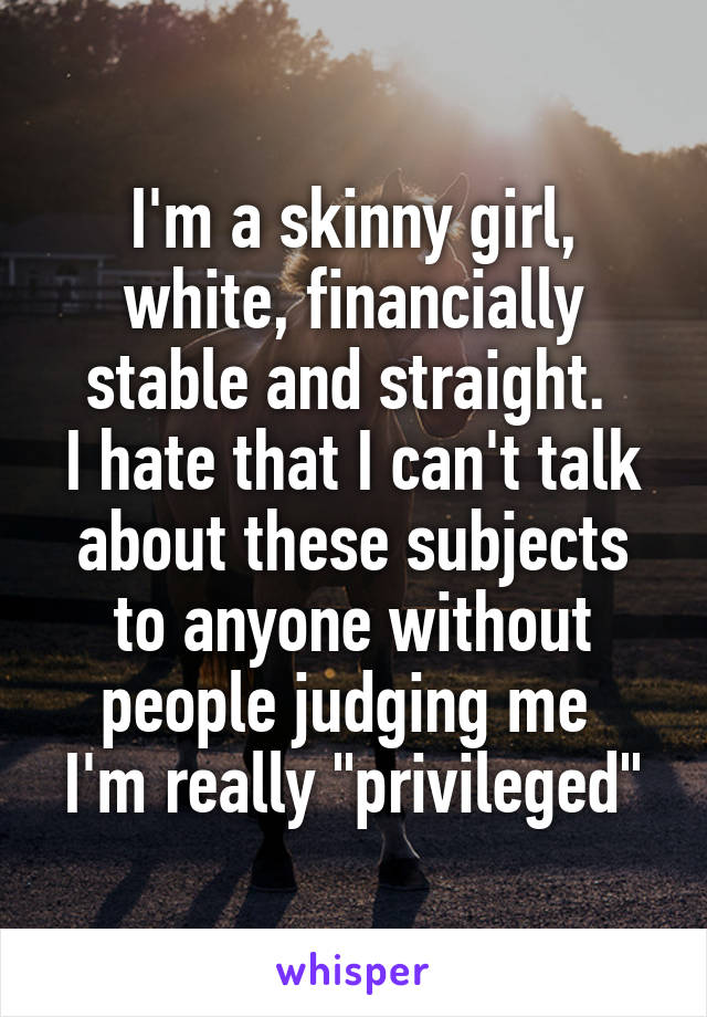 I'm a skinny girl, white, financially stable and straight. 
I hate that I can't talk about these subjects to anyone without people judging me 
I'm really "privileged"