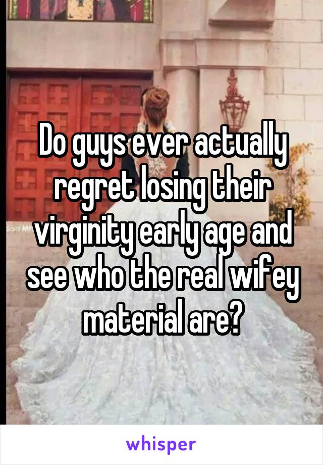 Do guys ever actually regret losing their virginity early age and see who the real wifey material are?