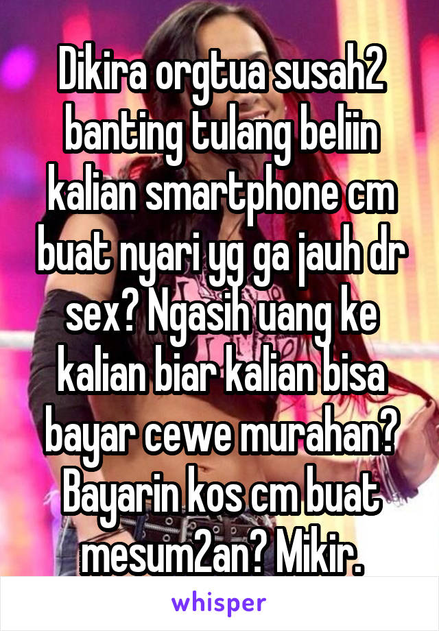 Dikira orgtua susah2 banting tulang beliin kalian smartphone cm buat nyari yg ga jauh dr sex? Ngasih uang ke kalian biar kalian bisa bayar cewe murahan? Bayarin kos cm buat mesum2an? Mikir.