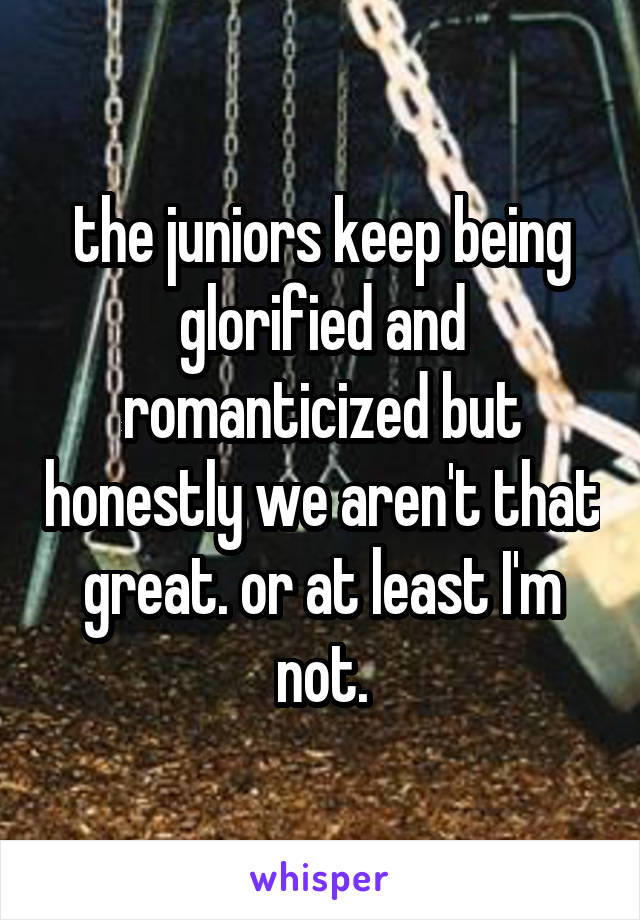 the juniors keep being glorified and romanticized but honestly we aren't that great. or at least I'm not.