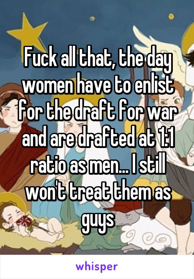 Fuck all that, the day women have to enlist for the draft for war and are drafted at 1:1 ratio as men... I still won't treat them as guys